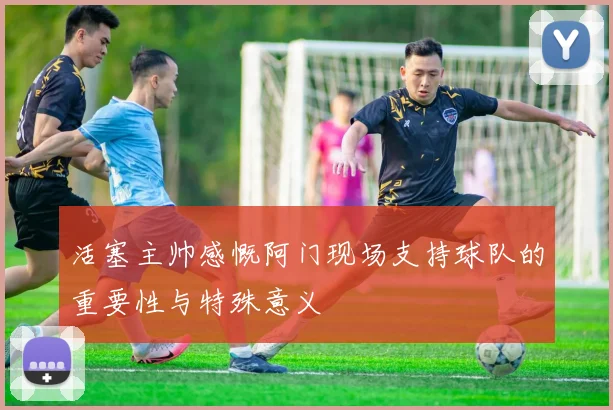 活塞主帅感慨阿门现场支持球队的重要性与特殊意义